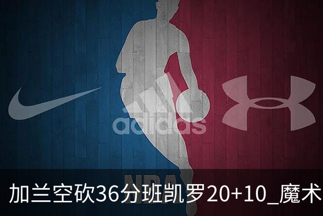 加兰空砍36分班凯罗20+10 魔术击败骑士2连胜